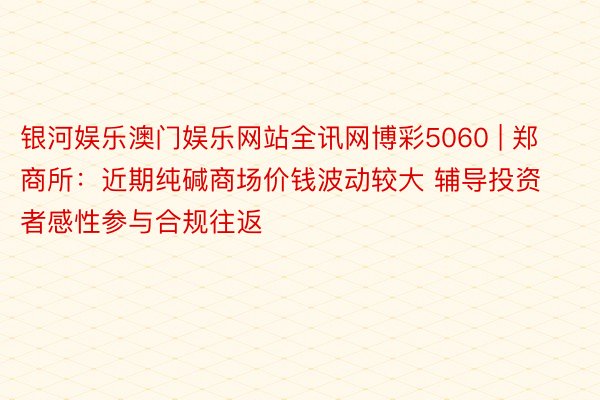 银河娱乐澳门娱乐网站全讯网博彩5060 | 郑商所：近期纯碱商场价钱波动较大 辅导投资者感性参与合规往返