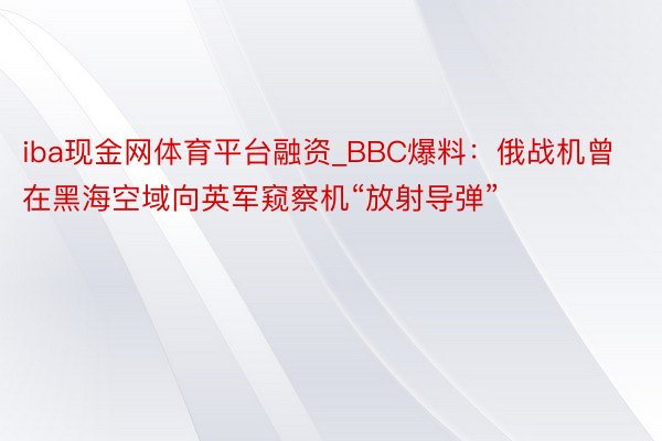 iba现金网体育平台融资_BBC爆料：俄战机曾在黑海空域向英军窥察机“放射导弹”