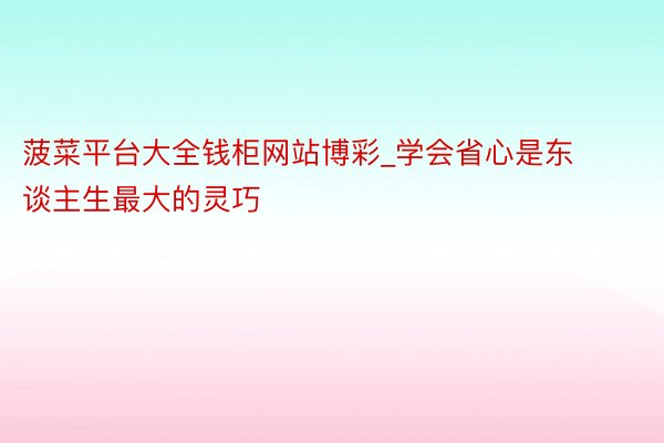 菠菜平台大全钱柜网站博彩_学会省心是东谈主生最大的灵巧