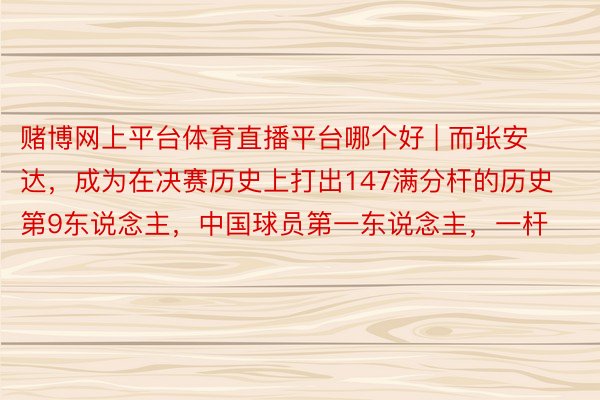 赌博网上平台体育直播平台哪个好 | 而张安达，成为在决赛历史上打出147满分杆的历史第9东说念主，中国球员第一东说念主，一杆