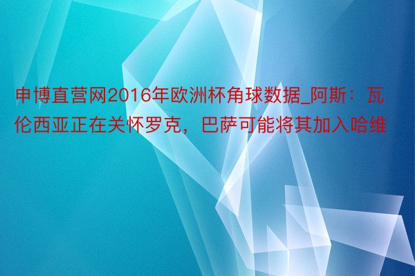 申博直营网2016年欧洲杯角球数据_阿斯：瓦伦西亚正在关怀罗克，巴萨可能将其加入哈维