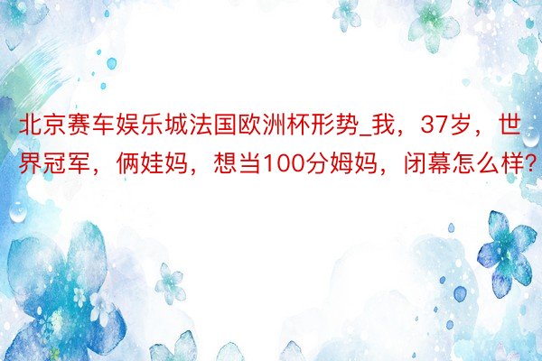 北京赛车娱乐城法国欧洲杯形势_我，37岁，世界冠军，俩娃妈，想当100分姆妈，闭幕怎么样？