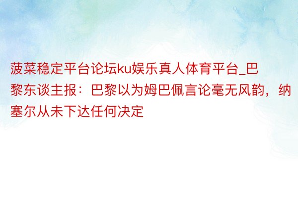 菠菜稳定平台论坛ku娱乐真人体育平台_巴黎东谈主报：巴黎以为姆巴佩言论毫无风韵，纳塞尔从未下达任何决定