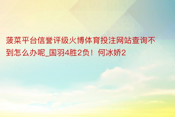 菠菜平台信誉评级火博体育投注网站查询不到怎么办呢_国羽4胜2负！何冰娇2