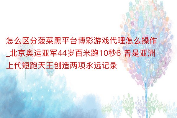 怎么区分菠菜黑平台博彩游戏代理怎么操作_北京奥运亚军44岁百米跑10秒6 曾是亚洲上代短跑天王创造两项永远记录