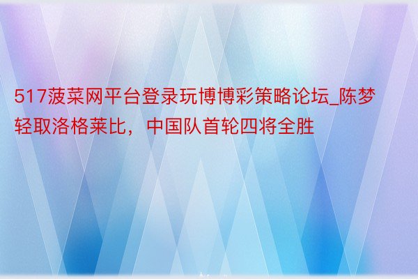 517菠菜网平台登录玩博博彩策略论坛_陈梦轻取洛格莱比，中国队首轮四将全胜