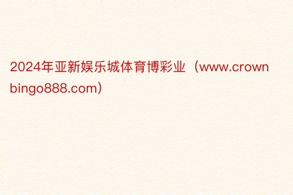 2024年亚新娱乐城体育博彩业（www.crownbingo888.com）