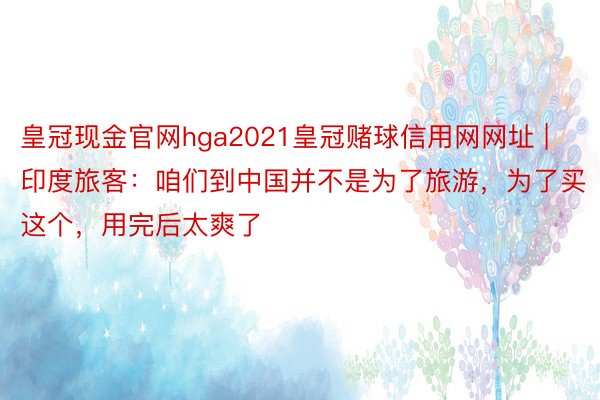 皇冠现金官网hga2021皇冠赌球信用网网址 | 印度旅客：咱们到中国并不是为了旅游，为了买这个，用完后太爽了