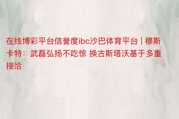 在线博彩平台信誉度ibc沙巴体育平台 | 穆斯卡特：武磊弘扬不吃惊 换古斯塔沃基于多重接洽