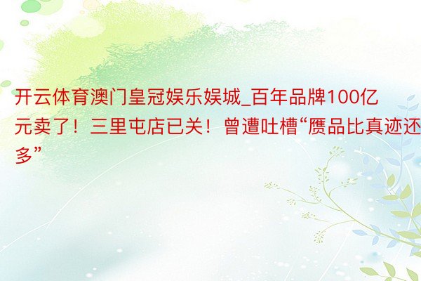 开云体育澳门皇冠娱乐娱城_百年品牌100亿元卖了！三里屯店已关！曾遭吐槽“赝品比真迹还多”