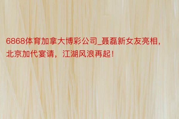 6868体育加拿大博彩公司_聂磊新女友亮相，北京加代宴请，江湖风浪再起！