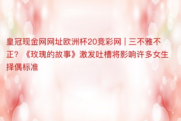 皇冠现金网网址欧洲杯20竞彩网 | 三不雅不正？《玫瑰的故事》激发吐槽将影响许多女生择偶标准