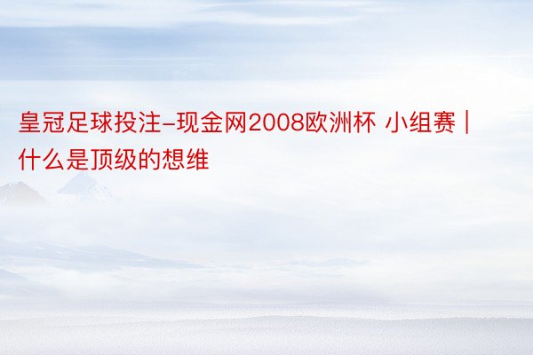 皇冠足球投注-现金网2008欧洲杯 小组赛 | 什么是顶级的想维