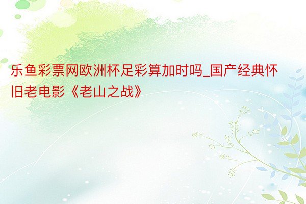 乐鱼彩票网欧洲杯足彩算加时吗_国产经典怀旧老电影《老山之战》