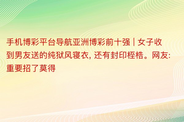 手机博彩平台导航亚洲博彩前十强 | 女子收到男友送的纯狱风寝衣, 还有封印桎梏。网友: 重要招了莫得