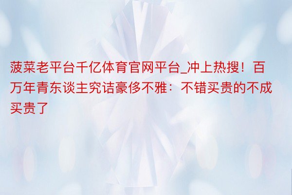 菠菜老平台千亿体育官网平台_冲上热搜！百万年青东谈主究诘豪侈不雅：不错买贵的不成买贵了