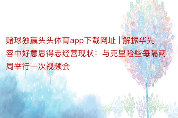 赌球独赢头头体育app下载网址 | 解振华先容中好意思得志经营现状：与克里险些每隔两周举行一次视频会