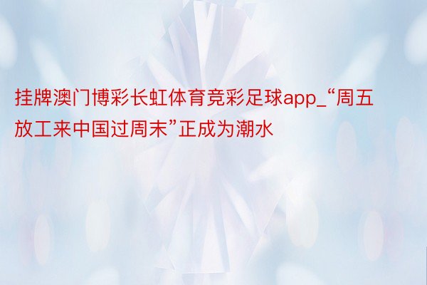 挂牌澳门博彩长虹体育竞彩足球app_“周五放工来中国过周末”正成为潮水