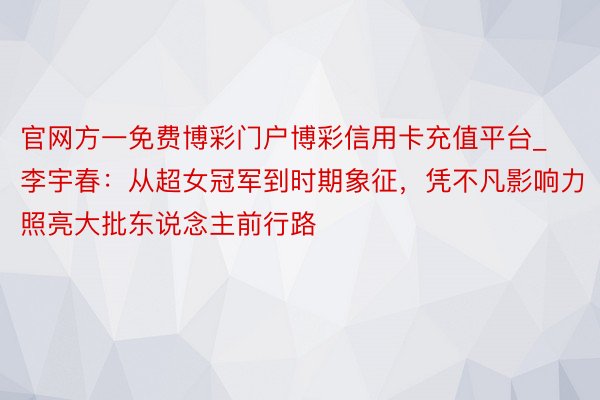 官网方一免费博彩门户博彩信用卡充值平台_李宇春：从超女冠军到时期象征，凭不凡影响力照亮大批东说念主前行路